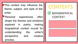 This context may influence the
theme, subject, and style of the
writer.
CONTEXTS
BIOGRAPHICAL
CONTEXT
HISTORICAL
CONTEXT
SOCIOCULTURAL
CONTEXT
Personal experiences often
shape the themes and emotions
explored in poetry, making
biographical context crucial for
understanding the writer's
perspective and creative
process.
 