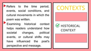 Refers to the time period,
events, social conditions, and
cultural movements in which the
poem was written.
CONTEXTS
BIOGRAPHICAL
CONTEXT
HISTORICAL
CONTEXT
SOCIOCULTURAL
CONTEXT
Examining historical context
helps readers understand how
societal changes, political
events, or cultural shifts may
have influenced the poet's
perspective and message.
 
