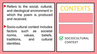 Refers to the social, cultural,
and ideological environment in
which the poem is produced
and received.
CONTEXTS
BIOGRAPHICAL
CONTEXT
HISTORICAL
CONTEXT
SOCIOCULTURAL
CONTEXT
Socio-cultural context includes
factors such as societal
norms, values, beliefs,
traditions, and cultural
identities.
 