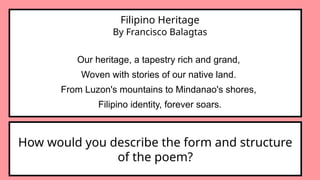 Filipino Heritage
By Francisco Balagtas
Our heritage, a tapestry rich and grand,
Woven with stories of our native land.
From Luzon's mountains to Mindanao's shores,
Filipino identity, forever soars.
How would you describe the form and structure
of the poem?
 