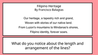 Filipino Heritage
By Francisco Balagtas
Our heritage, a tapestry rich and grand,
Woven with stories of our native land.
From Luzon's mountains to Mindanao's shores,
Filipino identity, forever soars.
What do you notice about the length and
arrangement of the lines?
 