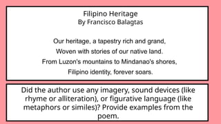 Filipino Heritage
By Francisco Balagtas
Our heritage, a tapestry rich and grand,
Woven with stories of our native land.
From Luzon's mountains to Mindanao's shores,
Filipino identity, forever soars.
Did the author use any imagery, sound devices (like
rhyme or alliteration), or figurative language (like
metaphors or similes)? Provide examples from the
poem.
 