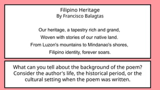 Filipino Heritage
By Francisco Balagtas
Our heritage, a tapestry rich and grand,
Woven with stories of our native land.
From Luzon's mountains to Mindanao's shores,
Filipino identity, forever soars.
What can you tell about the background of the poem?
Consider the author's life, the historical period, or the
cultural setting when the poem was written.
 