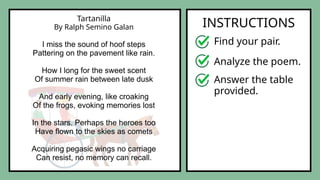 Tartanilla
By Ralph Semino Galan
I miss the sound of hoof steps
Pattering on the pavement like rain.
How I long for the sweet scent
Of summer rain between late dusk
And early evening, like croaking
Of the frogs, evoking memories lost
In the stars. Perhaps the heroes too
Have flown to the skies as comets
Acquiring pegasic wings no carriage
Can resist, no memory can recall.
INSTRUCTIONS
Find your pair.
Analyze the poem.
Answer the table
provided.
 