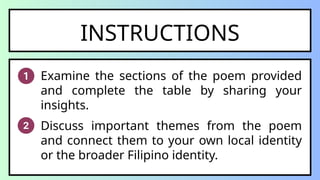 INSTRUCTIONS
Examine the sections of the poem provided
and complete the table by sharing your
insights.
Discuss important themes from the poem
and connect them to your own local identity
or the broader Filipino identity.
 