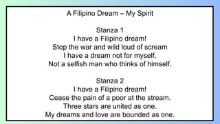 A Filipino Dream – My Spirit
Stanza 1
I have a Filipino dream!
Stop the war and wild loud of scream
I have a dream not for myself.
Not a selfish man who thinks of himself.
Stanza 2
I have a Filipino dream!
Cease the pain of a poor at the stream.
Three stars are united as one.
My dreams and love are bounded as one.
 