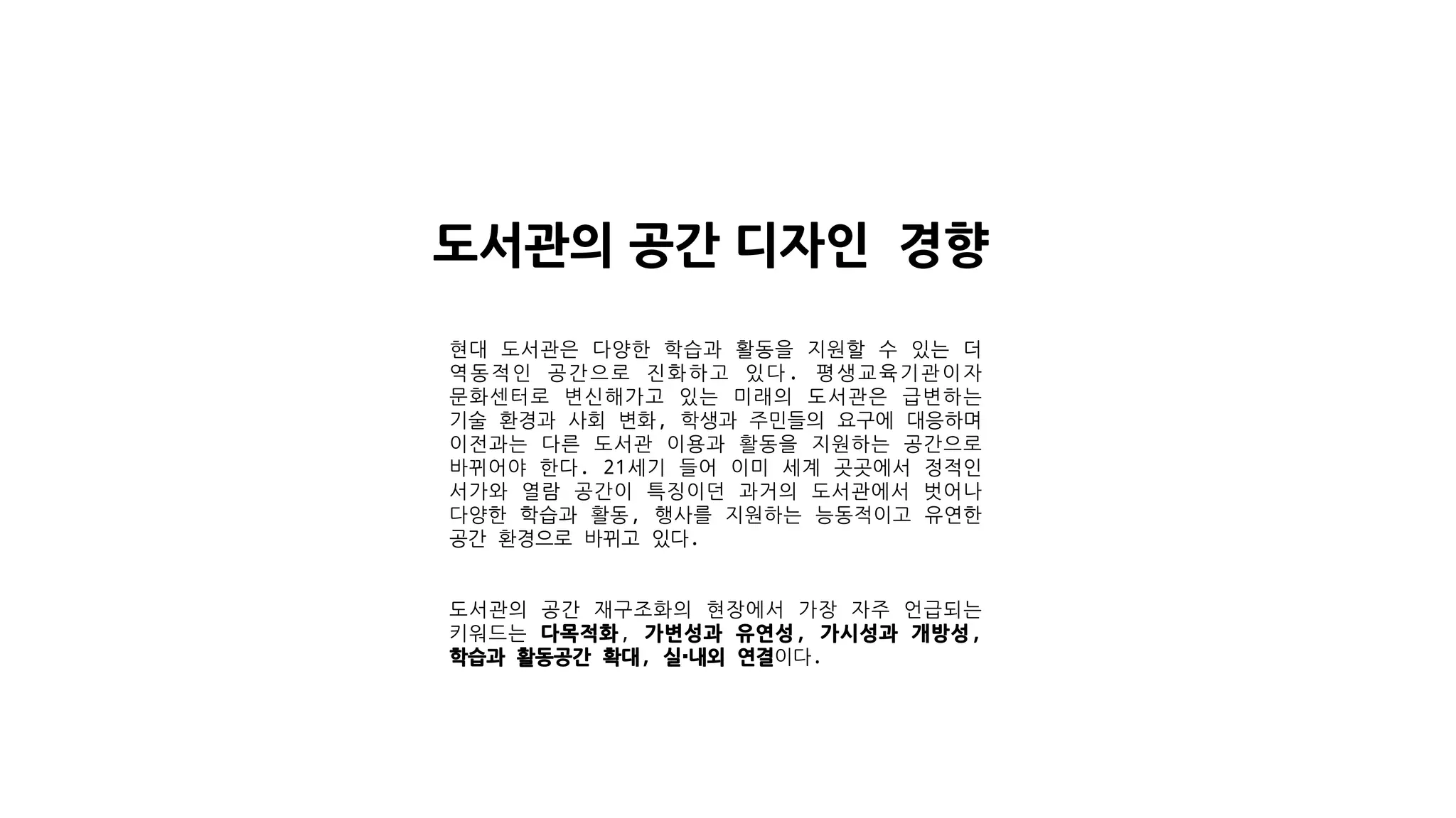 도서관의 공간 디자인 경향
현대 도서관은 다양한 학습과 활동을 지원할 수 있는 더
역동적인 공간으로 진화하고 있다. 평생교육기관이자
문화센터로 변신해가고 있는 미래의 도서관은 급변하는
기술 환경과 사회 변화, 학생과 주민들의 요구에 대응하며
이전과는 다른 도서관 이용과 활동을 지원하는 공간으로
바뀌어야 한다. 21세기 들어 이미 세계 곳곳에서 정적인
서가와 열람 공간이 특징이던 과거의 도서관에서 벗어나
다양한 학습과 활동, 행사를 지원하는 능동적이고 유연한
공간 환경으로 바뀌고 있다.
도서관의 공간 재구조화의 현장에서 가장 자주 언급되는
키워드는 다목적화, 가변성과 유연성, 가시성과 개방성,
학습과 활동공간 확대, 실·내외 연결이다.
 