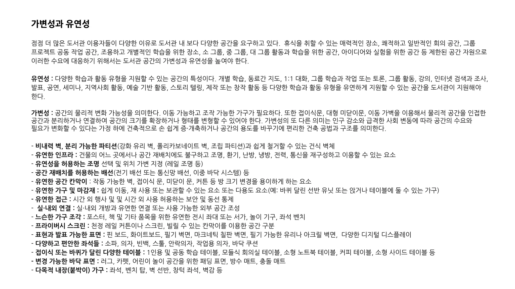 가변성과 유연성
점점 더 많은 도서관 이용자들이 다양한 이유로 도서관 내 보다 다양한 공간을 요구하고 있다. 휴식을 취할 수 있는 매력적인 장소, 쾌적하고 일반적인 회의 공간, 그룹
프로젝트 공동 작업 공간, 조용하고 개별적인 학습을 위한 장소, 소 그룹, 중 그룹, 대 그룹 활동과 학습을 위한 공간, 아이디어와 실험을 위한 공간 등 제한된 공간 자원으로
이러한 수요에 대응하기 위해서는 도서관 공간의 가변성과 유연성을 높여야 한다.
유연성 : 다양한 학습과 활동 유형을 지원할 수 있는 공간의 특성이다. 개별 학습, 동료간 지도, 1:1 대화, 그룹 학습과 작업 또는 토론, 그룹 활동, 강의, 인터넷 검색과 조사,
발표, 공연, 세미나, 지역사회 활동, 예술 기반 활동, 스토리 텔링, 제작 또는 창작 활동 등 다양한 학습과 활동 유형을 유연하게 지원할 수 있는 공간을 도서관이 지원해야
한다.
가변성 : 공간의 물리적 변화 가능성을 의미한다. 이동 가능하고 조작 가능한 가구가 필요하다. 또한 접이식문, 대형 미닫이문, 이동 가벽을 이용해서 물리적 공간을 인접한
공간과 분리하거나 연결하여 공간의 크기를 확장하거나 형태를 변형할 수 있어야 한다. 가변성의 또 다른 의미는 인구 감소와 급격한 사회 변동에 따라 공간의 수요와
필요가 변화할 수 있다는 가정 하에 건축적으로 손 쉽게 증·개축하거나 공간의 용도를 바꾸기에 편리한 건축 공법과 구조를 의미한다.
- 비내력 벽, 분리 가능한 파티션(강화 유리 벽, 폴리카보네이트 벽, 조립 파티션)과 쉽게 철거할 수 있는 건식 벽체
- 유연한 인프라 : 건물의 어느 곳에서나 공간 재배치에도 불구하고 조명, 환기, 난방, 냉방, 전력, 통신을 재구성하고 이용할 수 있는 요소
- 유연성을 허용하는 조명 선택 및 위치 가변 지정 (레일 조명 등)
- 공간 재배치를 허용하는 배선(전기 배선 또는 통신망 배선, 이중 바닥 시스템) 등
- 유연한 공간 칸막이 : 작동 가능한 벽, 접이식 문, 미닫이 문, 커튼 등 방 크기 변경을 용이하게 하는 요소
- 유연한 가구 및 마감재 : 쉽게 이동, 재 사용 또는 보관할 수 있는 요소 또는 다용도 요소(예: 바퀴 달린 선반 유닛 또는 앉거나 테이블에 둘 수 있는 가구)
- 유연한 접근 : 시간 외 행사 및 및 시간 외 사용 허용하는 보안 및 동선 통제
- 실·내외 연결 : 실·내외 개방과 유연한 연결 또는 사용 가능한 외부 공간 조성
- 느슨한 가구 조각 : 포스터, 책 및 기타 품목을 위한 유연한 전시 좌대 또는 서가, 놀이 기구, 좌석 벤치
- 프라이버시 스크린 : 천정 레일 커튼이나 스크린, 빌릴 수 있는 칸막이를 이용한 공간 구분
- 표현과 발표 가능한 표면 : 핀 보드, 화이트보드, 필기 벽면, 마크네틱 칠판 벽면, 필기 가능한 유리나 아크릴 벽면, 다양한 디지털 디스플레이
- 다양하고 편안한 좌석들 : 소파, 의자, 빈백, 스툴, 안락의자, 작업용 의자, 바닥 쿠션
- 접이식 또는 바퀴가 달린 다양한 테이블 : 1인용 및 공동 학습 테이블, 모듈식 회의실 테이블, 소형 노트북 테이블, 커피 테이블, 소형 사이드 테이블 등
- 변경 가능한 바닥 표면 : 러그, 카펫, 어린이 놀이 공간을 위한 패딩 표면, 방수 매트, 충돌 매트
- 다목적 내장(붙박이) 가구 : 좌석, 벤치 탑, 벽 선반, 창턱 좌석, 벽감 등
 