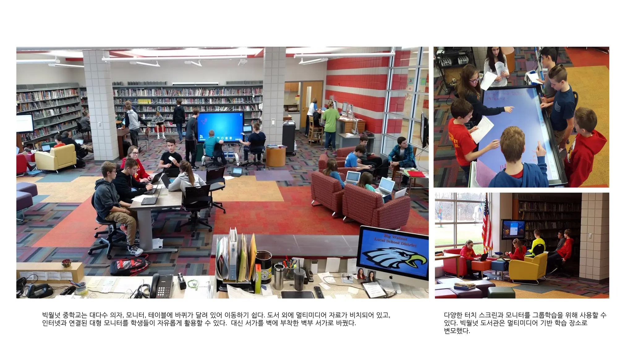 빅월넛 중학교는 대다수 의자, 모니터, 테이블에 바퀴가 달려 있어 이동하기 쉽다. 도서 외에 멀티미디어 자료가 비치되어 있고,
인터넷과 연결된 대형 모니터를 학생들이 자유롭게 활용할 수 있다. 대신 서가를 벽에 부착한 벽부 서가로 바꿨다.
다양한 터치 스크린과 모니터를 그룹학습을 위해 사용할 수
있다. 빅월넛 도서관은 멀티미디어 기반 학습 장소로
변모했다.
 