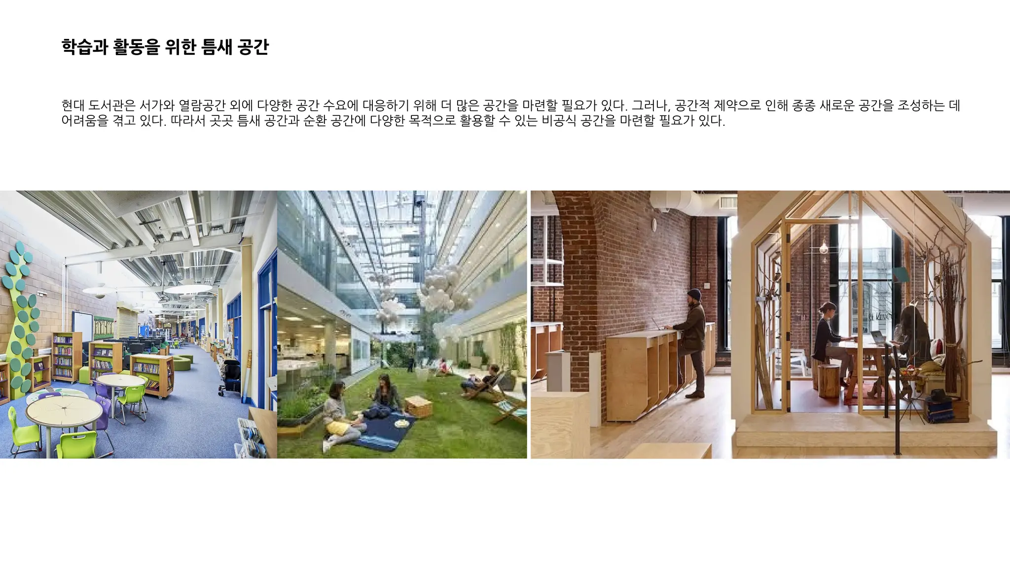 학습과 활동을 위한 틈새 공간
현대 도서관은 서가와 열람공간 외에 다양한 공간 수요에 대응하기 위해 더 많은 공간을 마련할 필요가 있다. 그러나, 공간적 제약으로 인해 종종 새로운 공간을 조성하는 데
어려움을 겪고 있다. 따라서 곳곳 틈새 공간과 순환 공간에 다양한 목적으로 활용할 수 있는 비공식 공간을 마련할 필요가 있다.
 