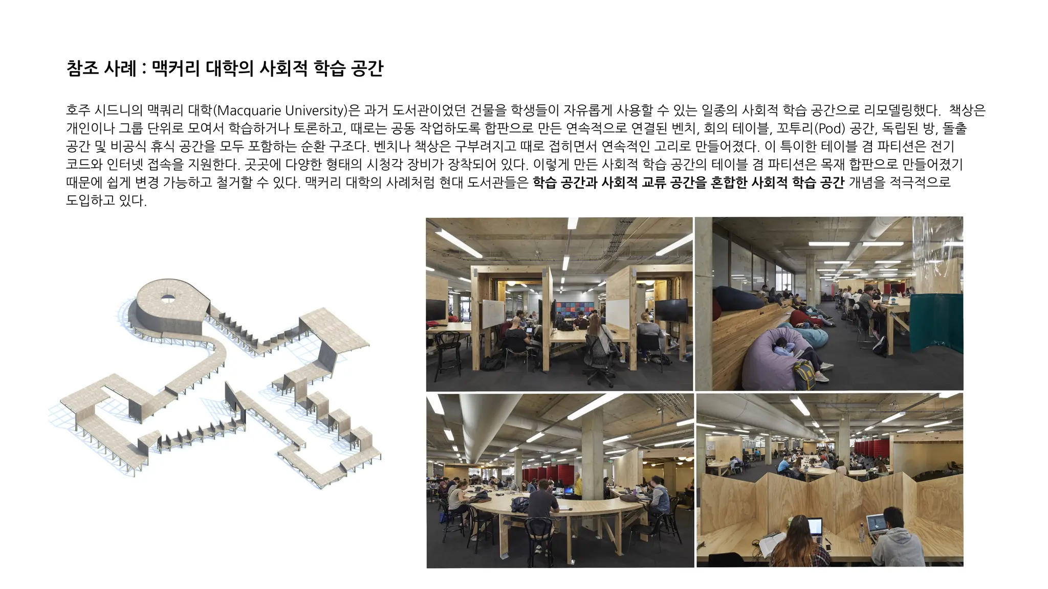 호주 시드니의 맥쿼리 대학(Macquarie University)은 과거 도서관이었던 건물을 학생들이 자유롭게 사용할 수 있는 일종의 사회적 학습 공간으로 리모델링했다. 책상은
개인이나 그룹 단위로 모여서 학습하거나 토론하고, 때로는 공동 작업하도록 합판으로 만든 연속적으로 연결된 벤치, 회의 테이블, 꼬투리(Pod) 공간, 독립된 방, 돌출
공간 및 비공식 휴식 공간을 모두 포함하는 순환 구조다. 벤치나 책상은 구부려지고 때로 접히면서 연속적인 고리로 만들어졌다. 이 특이한 테이블 겸 파티션은 전기
코드와 인터넷 접속을 지원한다. 곳곳에 다양한 형태의 시청각 장비가 장착되어 있다. 이렇게 만든 사회적 학습 공간의 테이블 겸 파티션은 목재 합판으로 만들어졌기
때문에 쉽게 변경 가능하고 철거할 수 있다. 맥커리 대학의 사례처럼 현대 도서관들은 학습 공간과 사회적 교류 공간을 혼합한 사회적 학습 공간 개념을 적극적으로
도입하고 있다.
참조 사례 : 맥커리 대학의 사회적 학습 공간
 