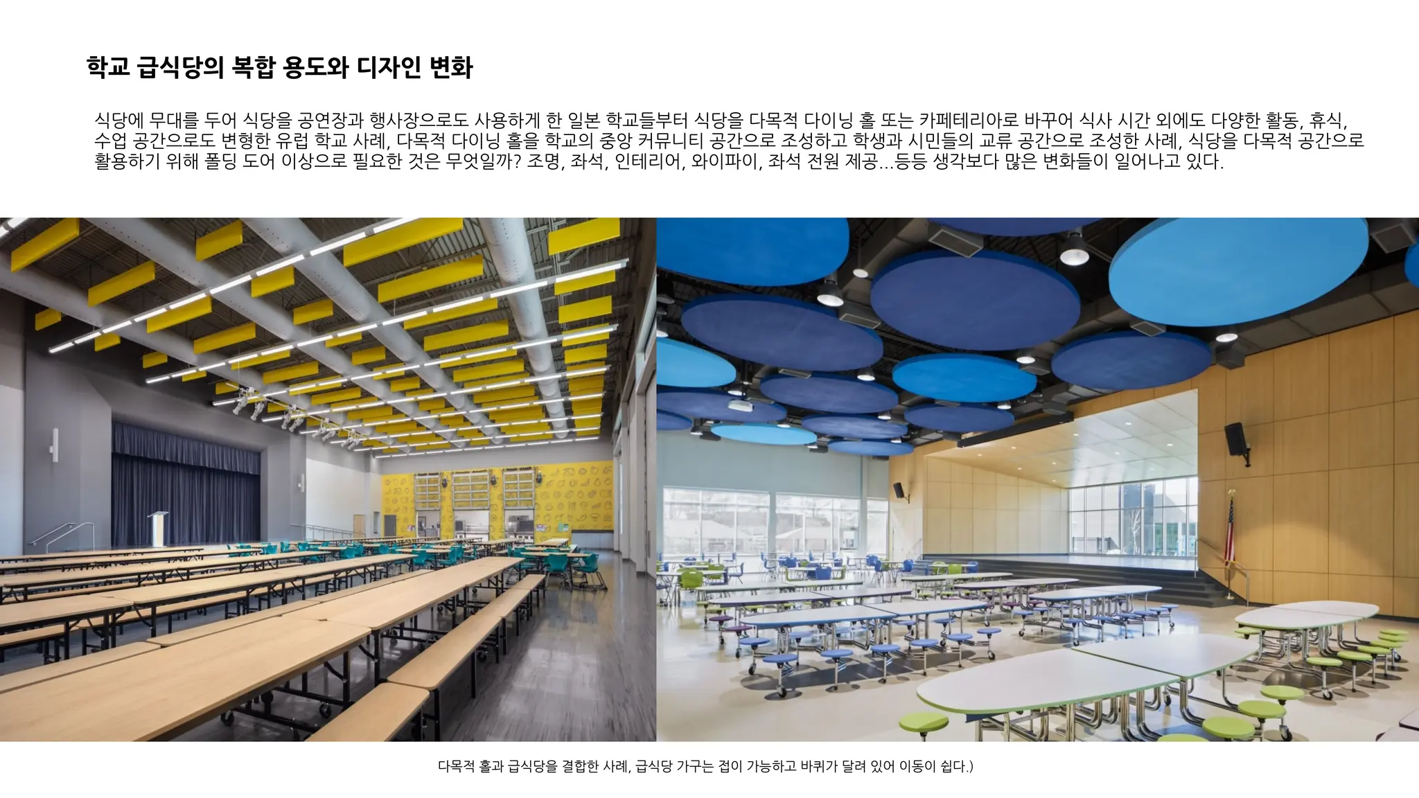 식당에 무대를 두어 식당을 공연장과 행사장으로도 사용하게 한 일본 학교들부터 식당을 다목적 다이닝 홀 또는 카페테리아로 바꾸어 식사 시간 외에도 다양한 활동, 휴식,
수업 공간으로도 변형한 유럽 학교 사례, 다목적 다이닝 홀을 학교의 중앙 커뮤니티 공간으로 조성하고 학생과 시민들의 교류 공간으로 조성한 사례, 식당을 다목적 공간으로
활용하기 위해 폴딩 도어 이상으로 필요한 것은 무엇일까? 조명, 좌석, 인테리어, 와이파이, 좌석 전원 제공...등등 생각보다 많은 변화들이 일어나고 있다.
다목적 홀과 급식당을 결합한 사례, 급식당 가구는 접이 가능하고 바퀴가 달려 있어 이동이 쉽다.)
학교 급식당의 복합 용도와 디자인 변화
 