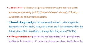 • Clinical note: deficiency of peroxisomal matrix proteins can lead to
adrenoleukodystrophy (ALD) (Brown-children’s disease), Zellweger
syndrome and primary hyperoxaluria.
• Adrenoleukodystrophy is rare autosomal recessive with progressive
degeneration of the brain, liver, and kidney, and it is characterized by the
defect of insufficient oxidation of long-chain fatty acids (VLCFA).
• Zellweger syndrome: proteins are not transported to the peroxisomes,
leading to the formation of empty peroxisomes or ghosts inside the cells.
 