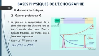  Le gain est la compensation de la
perte d’énergie des ultrasons lors de
leur traversée des tissus. Plus la
distance traversée est grande plus la
perte sera importante
I(x) = I0e– a.x avec x = ct
G = e+a.x = e+act
23
 Aspects techniques
 Gain en profondeur G
BASES PHYSIQUES DE L’ÉCHOGRAPHIE
 