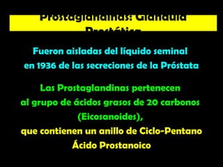 Fueron aisladas del líquido seminal
en 1936 de las secreciones de la Próstata
Las Prostaglandinas pertenecen
al grupo de ácidos grasos de 20 carbonos
(Eicosanoides),
que contienen un anillo de Ciclo-Pentano
Ácido Prostanoico
Prostaglandinas: Glándula
Prostática
 