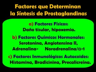a) Factores Físicos:
Daño tisular, hipoxemia.
b) Factores Químicos Hormonales:
Serotonina, Angiotensina II,
Adrenalina- Noradrenalina/α-1
c) Factores Inmunológicos Autacoides:
Histamina, Bradicinina, Precalicreína.
Factores que Determinan
la Síntesis de Prostaglandinas
 