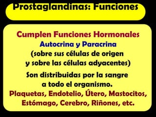 Cumplen Funciones Hormonales
Autocrina y Paracrina
(sobre sus células de origen
y sobre las células adyacentes)
Son distribuidas por la sangre
a todo el organismo.
Plaquetas, Endotelio, Útero, Mastocitos,
Estómago, Cerebro, Riñones, etc.
Prostaglandinas: Funciones
 
