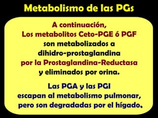 A continuación,
Los metabolitos Ceto-PGE ó PGF
son metabolizados a
dihidro-prostaglandina
por la Prostaglandina-Reductasa
y eliminados por orina.
Las PGA y las PGI
escapan al metabolismo pulmonar,
pero son degradadas por el hígado.
.
Metabolismo de las PGs
 