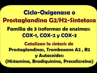 Ciclo-Oxigenasa o
Prostaglandina G2/H2-Sintetasa
Familia de 3 isoformas de enzimas:
COX-1, COX-2 y COX-3
Catalizan la síntesis de
Prostaglandinas, Tromboxano A2 , B2
y Autacoides:
(Histamina, Bradiquinina, Precalicreína)
 