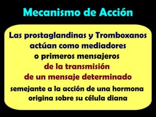Mecanismo de Acción
Las prostaglandinas y Tromboxanos
actúan como mediadores
o primeros mensajeros
de la transmisión
de un mensaje determinado
semejante a la acción de una hormona
origina sobre su célula diana
 