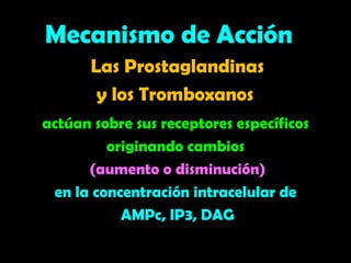 Las Prostaglandinas
y los Tromboxanos
actúan sobre sus receptores específicos
originando cambios
(aumento o disminución)
en la concentración intracelular de
AMPc, IP3, DAG
Mecanismo de Acción
 