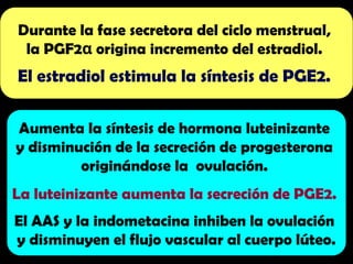 Durante la fase secretora del ciclo menstrual,
la PGF2 origina incremento del estradiol.
α
El estradiol estimula la síntesis de PGE2.
Aumenta la síntesis de hormona luteinizante
y disminución de la secreción de progesterona
originándose la ovulación.
La luteinizante aumenta la secreción de PGE2.
El AAS y la indometacina inhiben la ovulación
y disminuyen el flujo vascular al cuerpo lúteo.
 