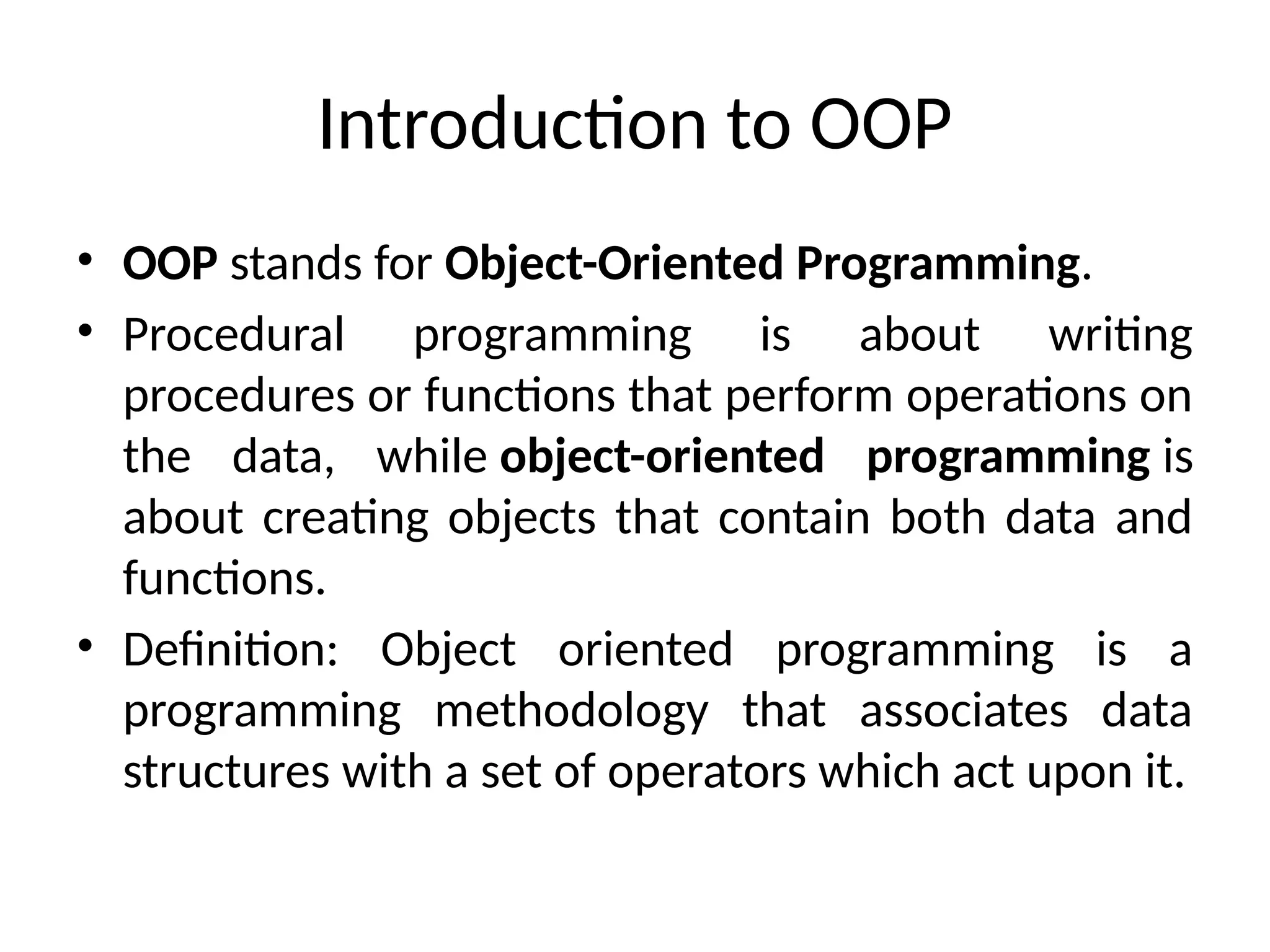 Introduction to OOP
• OOP stands for Object-Oriented Programming.
• Procedural programming is about writing
procedures or functions that perform operations on
the data, while object-oriented programming is
about creating objects that contain both data and
functions.
• Definition: Object oriented programming is a
programming methodology that associates data
structures with a set of operators which act upon it.
 
