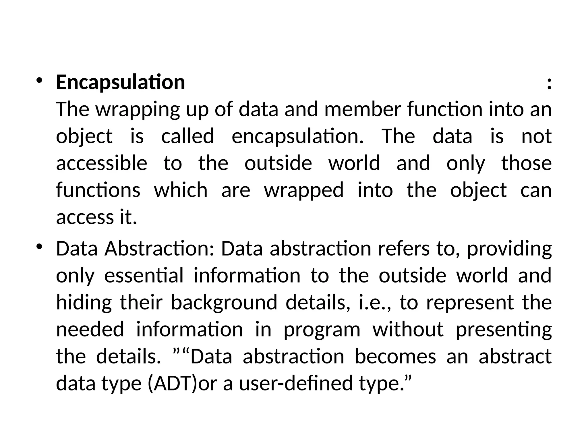• Encapsulation :
The wrapping up of data and member function into an
object is called encapsulation. The data is not
accessible to the outside world and only those
functions which are wrapped into the object can
access it.
• Data Abstraction: Data abstraction refers to, providing
only essential information to the outside world and
hiding their background details, i.e., to represent the
needed information in program without presenting
the details. ”“Data abstraction becomes an abstract
data type (ADT)or a user-defined type.”
 