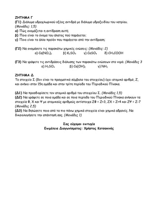 ΖΗΤΗΜΑ Γ
(Γ1) Διάλυμα υδροχλωρικού οξέος αντιδρά με διάλυμα υδροξειδίου του νατρίου.
(Μονάδες: 1,5)
α) Πώς ονομάζεται η αντίδραση αυτή;
β) Ποιο είναι το όνομα του άλατος πού παράγεται;
γ) Ποιο είναι το άλλο προϊόν που παράγεται από την αντίδραση;
(Γ2) Να ονομάσετε τις παρακάτω χημικές ενώσεις: (Μονάδες: 2)
α) Ca(NO3)2 β) K2SO4 γ) CaSO4 δ) CH3COOH
(Γ3) Να γράψετε τις αντιδράσεις διάλυσης των παρακάτω ενώσεων στο νερό. (Μονάδες 3
α) H2SO4 β) Ca(OH)2 γ) NH3
ΖΗΤΗΜΑ Δ
Το στοιχείο Σ (δεν είναι το πραγματικό σύμβολο του στοιχείου) έχει ατομικό αριθμό, Ζ,
και ανήκει στην 15η ομάδα και στην τρίτη περίοδο του Περιοδικού Πίνακα.
(Δ1) Να προσδιορίσετε τον ατομικό αριθμό του στοιχείου Σ. (Μονάδες 1,5)
(Δ2) Να γράψετε σε ποια ομάδα και σε ποια περίοδο του Περιοδικού Πίνακα ανήκουν τα
στοιχεία Φ, Χ και Ψ με ατομικούς αριθμούς αντίστοιχα ΖΦ = Ζ+3, ΖΧ = Ζ+4 και ΖΨ = Ζ-7
(Μονάδες 2,5)
(Δ3) Να δηλώσετε ποιο από τα πιο πάνω χημικά στοιχεία είναι χημικά αδρανές. Να
δικαιολογήσετε την απάντησή σας. (Μονάδες 1)
Σας εύχομαι επιτυχία
Επιμέλεια Διαγωνίσματος: Χρήστος Κοτσακινός
 