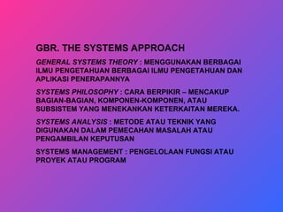 GBR. THE SYSTEMS APPROACH
GENERAL SYSTEMS THEORY : MENGGUNAKAN BERBAGAI
ILMU PENGETAHUAN BERBAGAI ILMU PENGETAHUAN DAN
APLIKASI PENERAPANNYA
SYSTEMS PHILOSOPHY : CARA BERPIKIR – MENCAKUP
BAGIAN-BAGIAN, KOMPONEN-KOMPONEN, ATAU
SUBSISTEM YANG MENEKANKAN KETERKAITAN MEREKA.
SYSTEMS ANALYSIS : METODE ATAU TEKNIK YANG
DIGUNAKAN DALAM PEMECAHAN MASALAH ATAU
PENGAMBILAN KEPUTUSAN
SYSTEMS MANAGEMENT : PENGELOLAAN FUNGSI ATAU
PROYEK ATAU PROGRAM
 