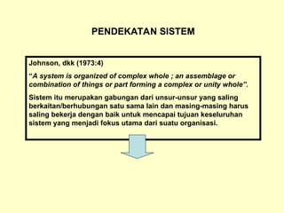 PENDEKATAN SISTEM
Johnson, dkk (1973:4)
“A system is organized of complex whole ; an assemblage or
combination of things or part forming a complex or unity whole”.
Sistem itu merupakan gabungan dari unsur-unsur yang saling
berkaitan/berhubungan satu sama lain dan masing-masing harus
saling bekerja dengan baik untuk mencapai tujuan keseluruhan
sistem yang menjadi fokus utama dari suatu organisasi.
 