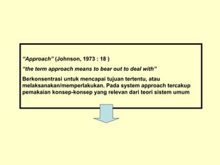 “Approach” (Johnson, 1973 : 18 )
“the term approach means to bear out to deal with”
Berkonsentrasi untuk mencapai tujuan tertentu, atau
melaksanakan/memperlakukan. Pada system approach tercakup
pemakaian konsep-konsep yang relevan dari teori sistem umum
 