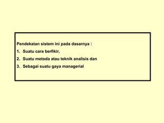 Pendekatan sistem ini pada dasarnya :
1. Suatu cara berfikir,
2. Suatu metoda atau teknik analisis dan
3. Sebagai suatu gaya managerial
 