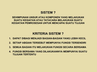 SISTEM ?
SEHIMPUNAN UNSUR ATAU KOMPONEN YANG MELAKUKAN
SUATU KEGIATAN ATAU TATACARA MELAKUKAN SUATU
KEGIATAN PEMROSESAN UNTUK MENCAPAI SUATU TUJUAN
KRITERIA SISTEM ?
1. DAPAT DIBAGI MENJADI BAGIAN-BAGIAN YANG LEBIH KECIL
2. SETIAP ABGIAN TERSEBUT MEMPUNYAI FUNGSI TERSENDIRI
3. SEMUA BAGIAN ITU MELAKUKAN FUNGSI SECARA BERSAMA
4. FUNGSI BERSAMA YANG DILAKUKANNYA MEMPUNYAI SUATU
TUJUAN TERTENTU
 