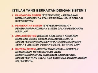 ISTILAH YANG BERKAITAN DENGAN SISTEM ?
1. PANDANGAN SISTEM (SYSTEM VIEW) = KEBIASAAN
MEMANDANG BENDA ATAU PERISTIWA HIDUP SEBAGAI
SUATU SISTEM
2. PENDEKATAN SISTEM (SYSTEM APPROACH) =
PENERAPAN PANDANGAN SISTEM DALAM PEMECAHAN
MASALAH
3. ANALISIS SISTEM (SYSTEM ANALYSIS) = KEGIATAN
MEMECAH SUATU SISTEM MENJADI BEBERAPA
SUBSISTEM DAN MENGIDENTIFIKASI HUBUNGAN DARI
SETIAP SUBSISTEM DENGAN SUBSISTEM YANG LAIN
4. SINTESA SISTEM (SYSTEM SYNTHESIS) = KEGIATAN
MEMADUKAN, MENAMBAHKAN, ATAU
MENGKOMBINASIKAN SUBSISTEM BARU KEPADA
SUBSISTEM YANG TELAH ADA SEHINGGA MENGHASILKAN
SISTEM BARU.
 