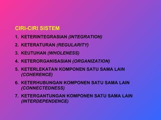 CIRI-CIRI SISTEM
1. KETERINTEGRASIAN (INTEGRATION)
2. KETERATURAN (REGULARITY)
3. KEUTUHAN (WHOLENESS)
4. KETERORGANISASIAN (ORGANIZATION)
5. KETERLEKATAN KOMPONEN SATU SAMA LAIN
(COHERENCE)
6. KETERHUBUNGAN KOMPONEN SATU SAMA LAIN
(CONNECTEDNESS)
7. KETERGANTUNGAN KOMPONEN SATU SAMA LAIN
(INTERDEPENDENCE)
 