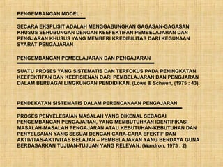 PENGEMBANGAN MODEL :
SECARA EKSPLISIT ADALAH MENGGABUNGKAN GAGASAN-GAGASAN
KHUSUS SEHUBUNGAN DENGAN KEEFEKTIFAN PEMBELAJARAN DAN
PENGJARAN KHUSUS YANG MEMBERI KREDIBILITAS DARI KEGUNAAN
SYARAT PENGAJARAN
PENGEMBANGAN PEMBELAJARAN DAN PENGAJARAN
SUATU PROSES YANG SISTEMATIS DAN TERFOKUS PADA PENINGKATAN
KEEFEKTIFAN DAN KEEFISIENAN DARI PEMBELAJARAN DAN PENGJARAN
DALAM BERBAGAI LINGKUNGAN PENDIDIKAN. (Lowe & Schwen, (1975 : 43).
PENDEKATAN SISTEMATIS DALAM PERENCANAAN PENGAJARAN
PROSES PENYELESAIAN MASALAH YANG DIKENAL SEBAGAI
PENGEMBANGAN PENGAJARAN, YANG MEMBUTUHKAN IDENTIFIKASI
MASALAH-MASALAH PENGAJARAN ATAU KEBUTUHAN-KEBUTUHAN DAN
PENYELSAIAN YANG SESUAI DENGAN CARA-CARA EFEKTIF DAN
AKTIVITAS-AKTIVITAS BELAJAR – PEMBELAJARAN YANG BERDAYA GUNA
BERDASARKAN TUJUAN-TUJUAN YANG RELEVAN. (Wardron, 1973 : 2)
 