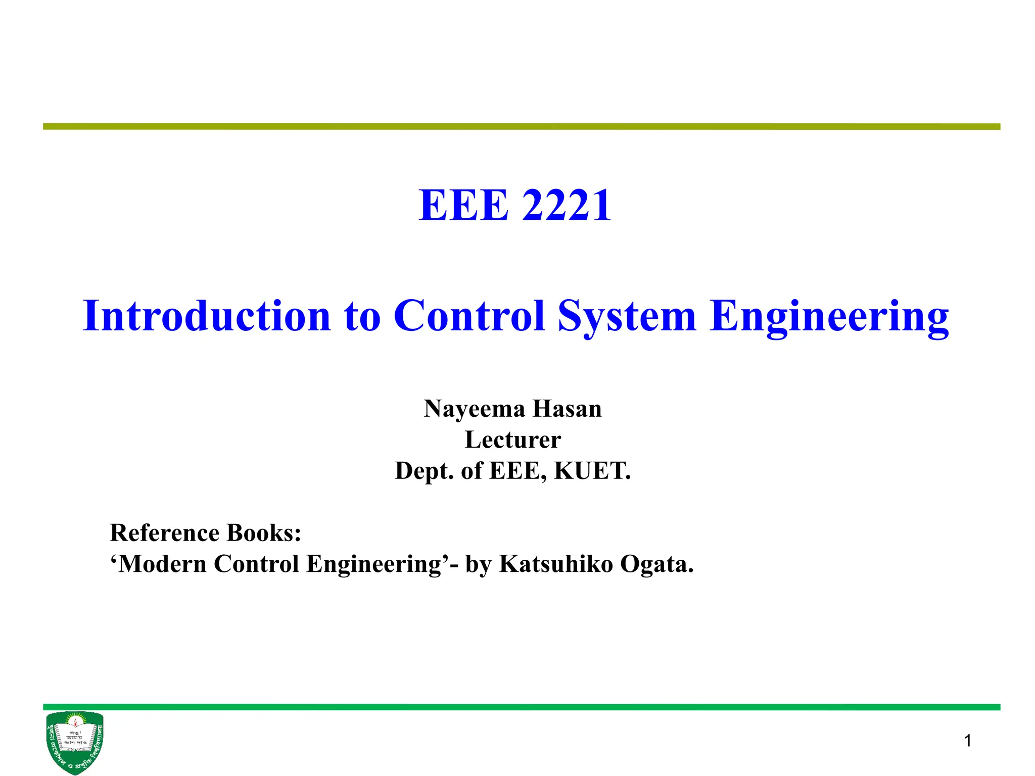 1
EEE 2221
Introduction to Control System Engineering
Nayeema Hasan
Lecturer
Dept. of EEE, KUET.
Reference Books:
‘Modern Control Engineering’- by Katsuhiko Ogata.
 