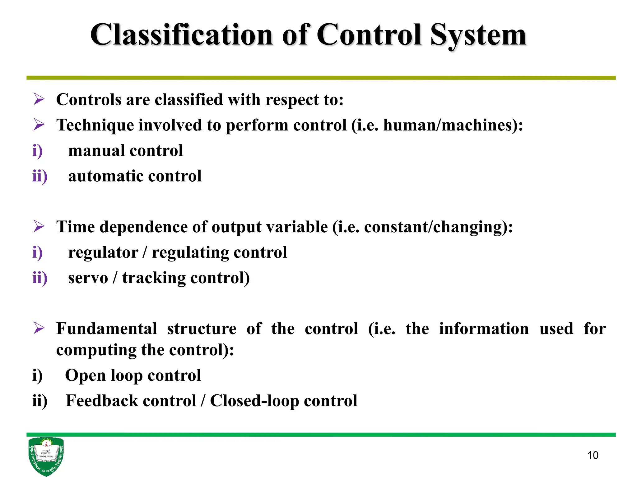 Classification of Control System
 Controls are classified with respect to:
 Technique involved to perform control (i.e. human/machines):
i) manual control
ii) automatic control
 Time dependence of output variable (i.e. constant/changing):
i) regulator / regulating control
ii) servo / tracking control)
 Fundamental structure of the control (i.e. the information used for
computing the control):
i) Open loop control
ii) Feedback control / Closed-loop control
10
 