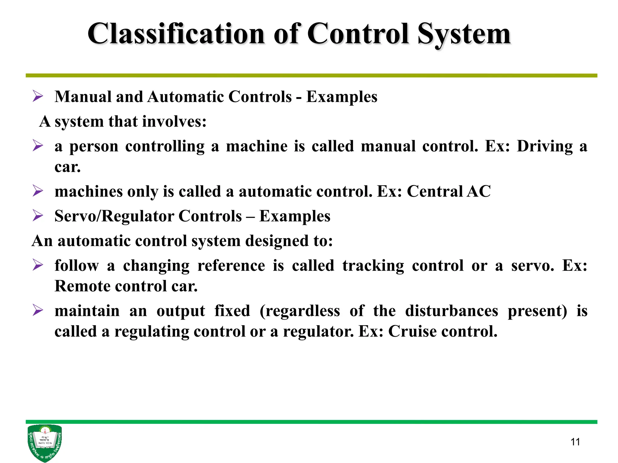 Classification of Control System
 Manual and Automatic Controls - Examples
A system that involves:
 a person controlling a machine is called manual control. Ex: Driving a
car.
 machines only is called a automatic control. Ex: Central AC
 Servo/Regulator Controls – Examples
An automatic control system designed to:
 follow a changing reference is called tracking control or a servo. Ex:
Remote control car.
 maintain an output fixed (regardless of the disturbances present) is
called a regulating control or a regulator. Ex: Cruise control.
11
 