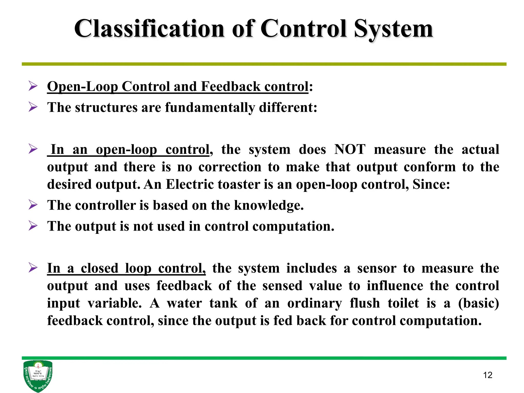 Classification of Control System
 Open-Loop Control and Feedback control:
 The structures are fundamentally different:
 In an open-loop control, the system does NOT measure the actual
output and there is no correction to make that output conform to the
desired output. An Electric toaster is an open-loop control, Since:
 The controller is based on the knowledge.
 The output is not used in control computation.
 In a closed loop control, the system includes a sensor to measure the
output and uses feedback of the sensed value to influence the control
input variable. A water tank of an ordinary flush toilet is a (basic)
feedback control, since the output is fed back for control computation.
12
 