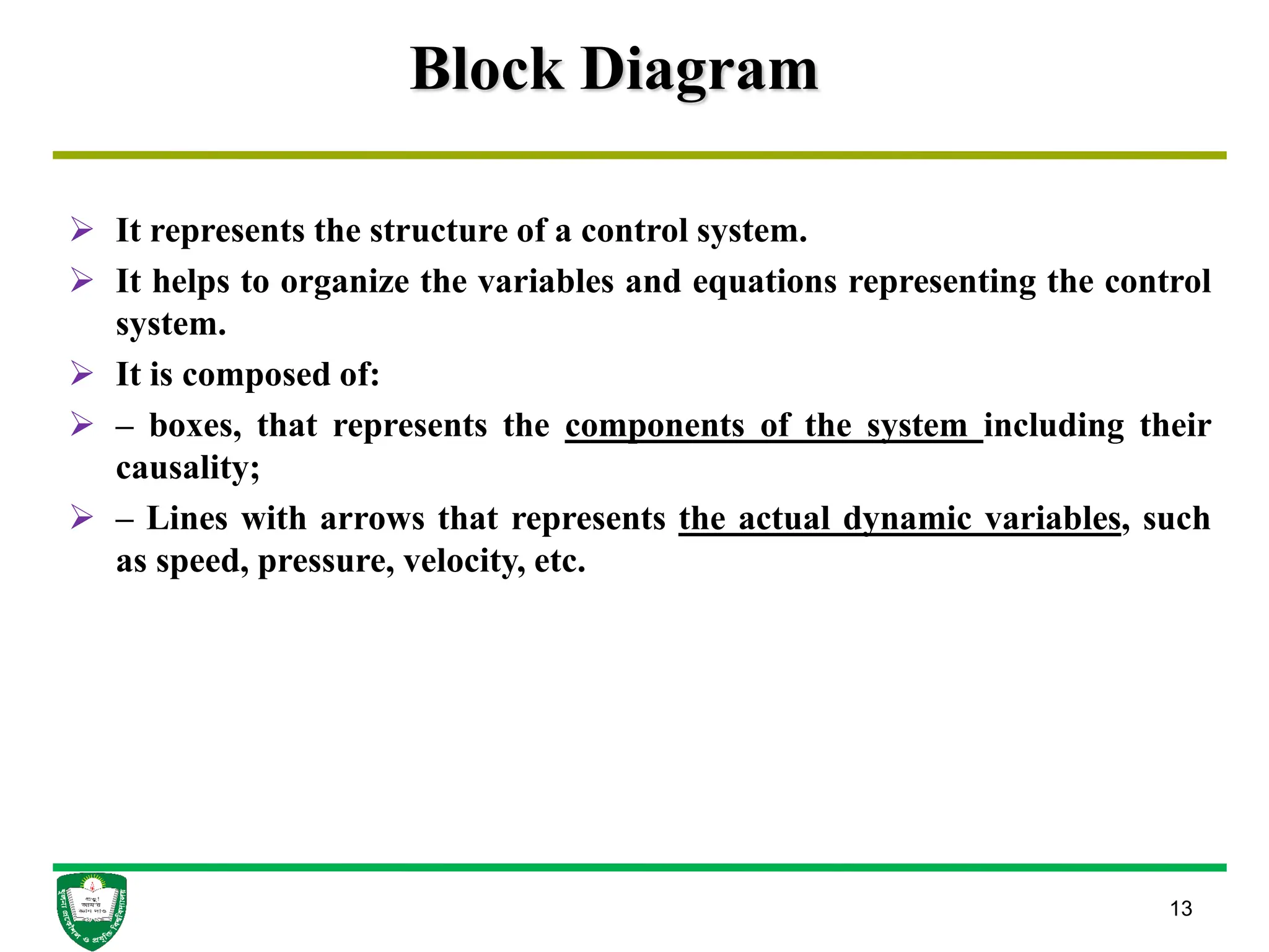 Block Diagram
 It represents the structure of a control system.
 It helps to organize the variables and equations representing the control
system.
 It is composed of:
 – boxes, that represents the components of the system including their
causality;
 – Lines with arrows that represents the actual dynamic variables, such
as speed, pressure, velocity, etc.
13
 