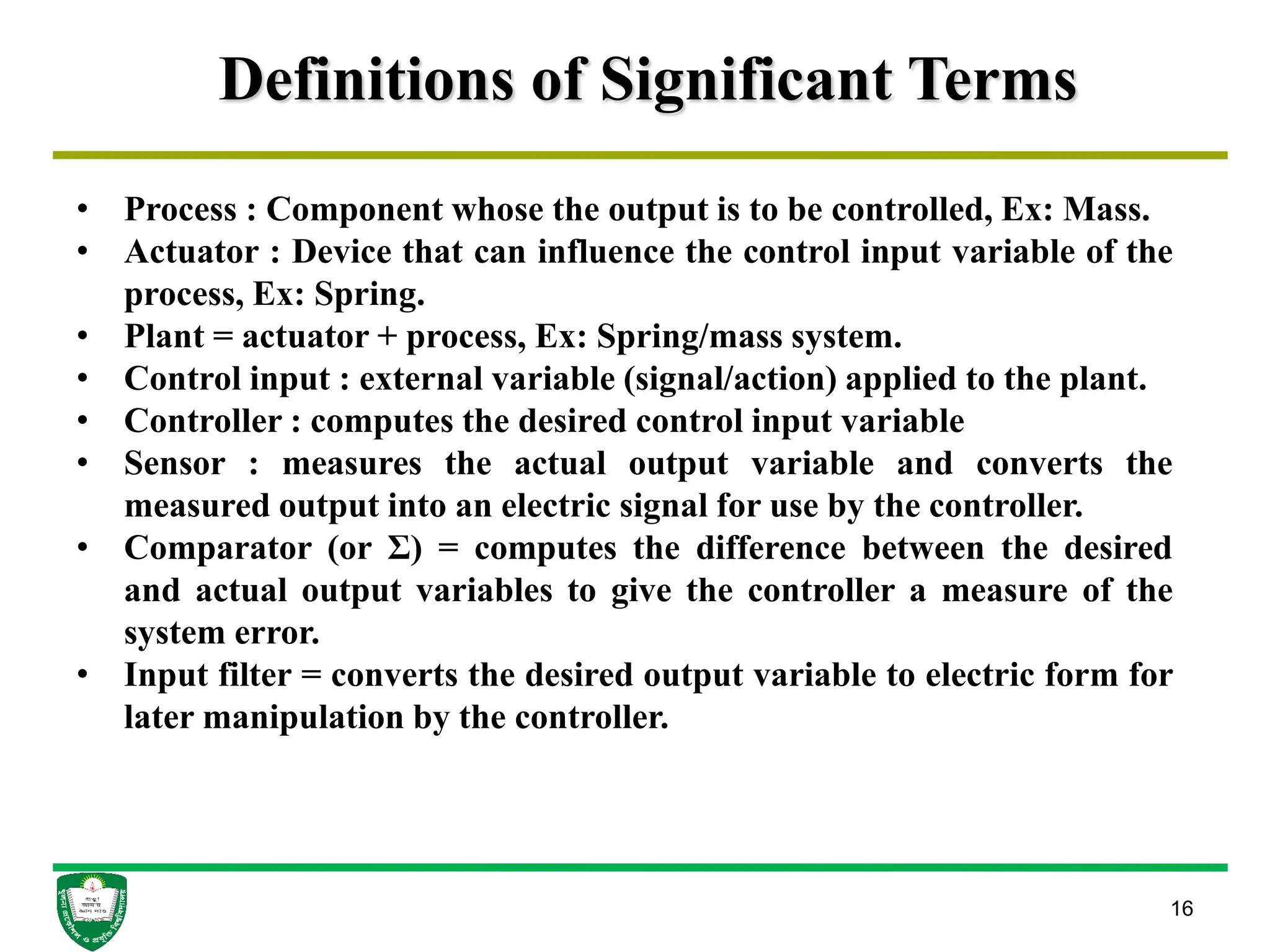 Definitions of Significant Terms
16
• Process : Component whose the output is to be controlled, Ex: Mass.
• Actuator : Device that can influence the control input variable of the
process, Ex: Spring.
• Plant = actuator + process, Ex: Spring/mass system.
• Control input : external variable (signal/action) applied to the plant.
• Controller : computes the desired control input variable
• Sensor : measures the actual output variable and converts the
measured output into an electric signal for use by the controller.
• Comparator (or Σ) = computes the difference between the desired
and actual output variables to give the controller a measure of the
system error.
• Input filter = converts the desired output variable to electric form for
later manipulation by the controller.
 
