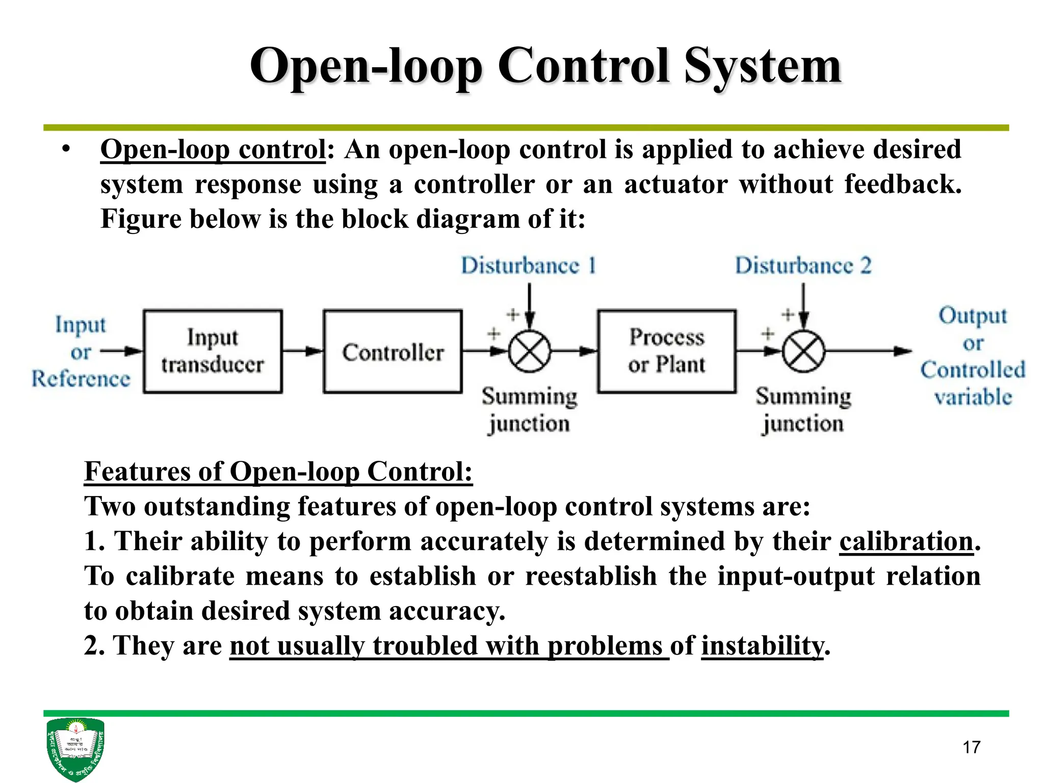 Open-loop Control System
17
• Open-loop control: An open-loop control is applied to achieve desired
system response using a controller or an actuator without feedback.
Figure below is the block diagram of it:
Features of Open-loop Control:
Two outstanding features of open-loop control systems are:
1. Their ability to perform accurately is determined by their calibration.
To calibrate means to establish or reestablish the input-output relation
to obtain desired system accuracy.
2. They are not usually troubled with problems of instability.
 