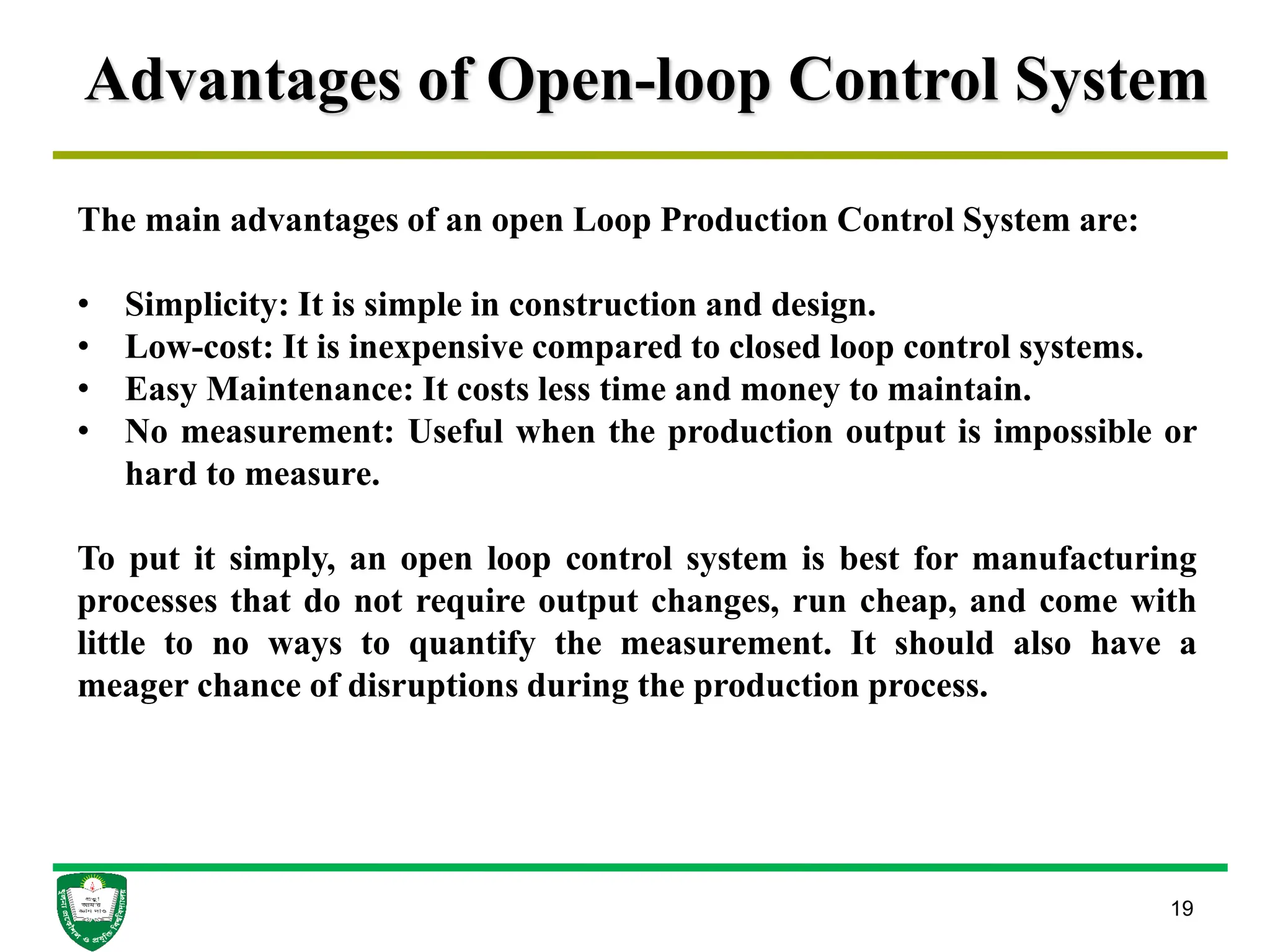 Advantages of Open-loop Control System
19
The main advantages of an open Loop Production Control System are:
• Simplicity: It is simple in construction and design.
• Low-cost: It is inexpensive compared to closed loop control systems.
• Easy Maintenance: It costs less time and money to maintain.
• No measurement: Useful when the production output is impossible or
hard to measure.
To put it simply, an open loop control system is best for manufacturing
processes that do not require output changes, run cheap, and come with
little to no ways to quantify the measurement. It should also have a
meager chance of disruptions during the production process.
 
