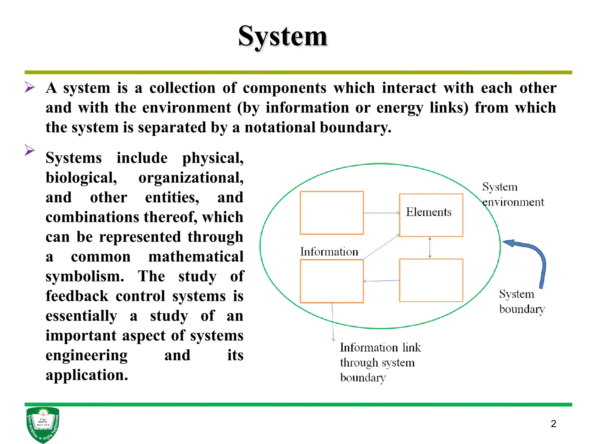 System
 A system is a collection of components which interact with each other
and with the environment (by information or energy links) from which
the system is separated by a notational boundary.

2
Systems include physical,
biological, organizational,
and other entities, and
combinations thereof, which
can be represented through
a common mathematical
symbolism. The study of
feedback control systems is
essentially a study of an
important aspect of systems
engineering and its
application.
 