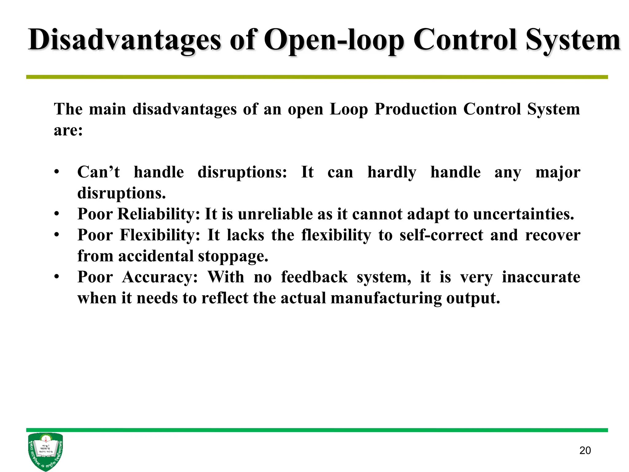 Disadvantages of Open-loop Control System
20
The main disadvantages of an open Loop Production Control System
are:
• Can’t handle disruptions: It can hardly handle any major
disruptions.
• Poor Reliability: It is unreliable as it cannot adapt to uncertainties.
• Poor Flexibility: It lacks the flexibility to self-correct and recover
from accidental stoppage.
• Poor Accuracy: With no feedback system, it is very inaccurate
when it needs to reflect the actual manufacturing output.
 