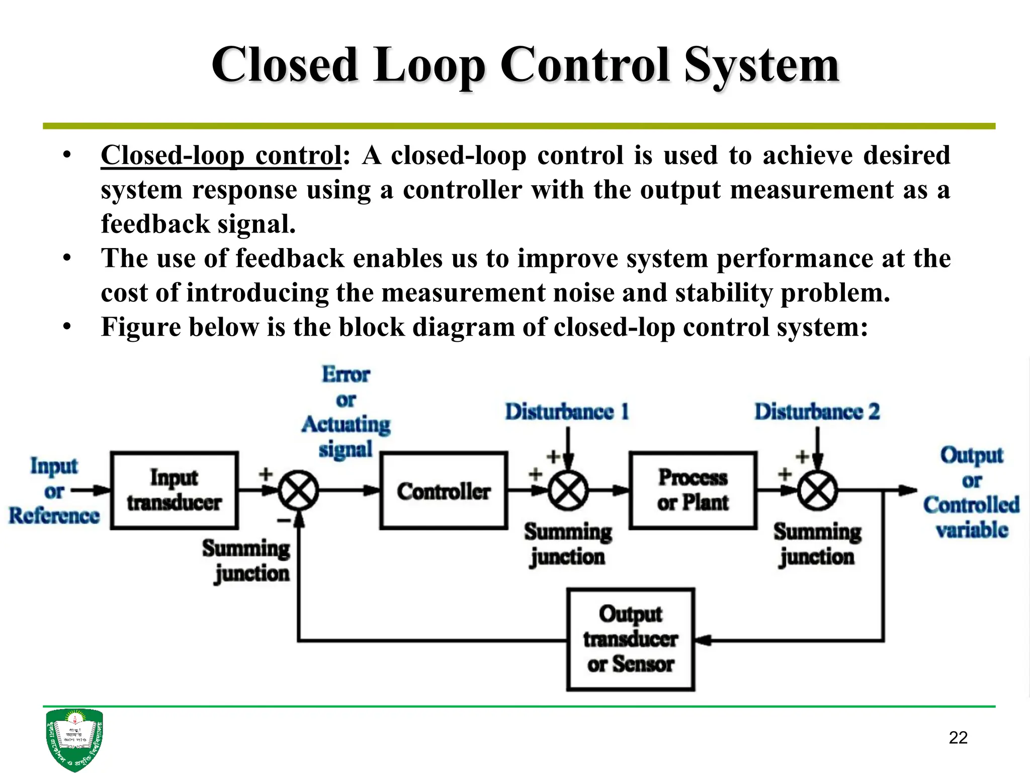 Closed Loop Control System
22
• Closed-loop control: A closed-loop control is used to achieve desired
system response using a controller with the output measurement as a
feedback signal.
• The use of feedback enables us to improve system performance at the
cost of introducing the measurement noise and stability problem.
• Figure below is the block diagram of closed-lop control system:
 