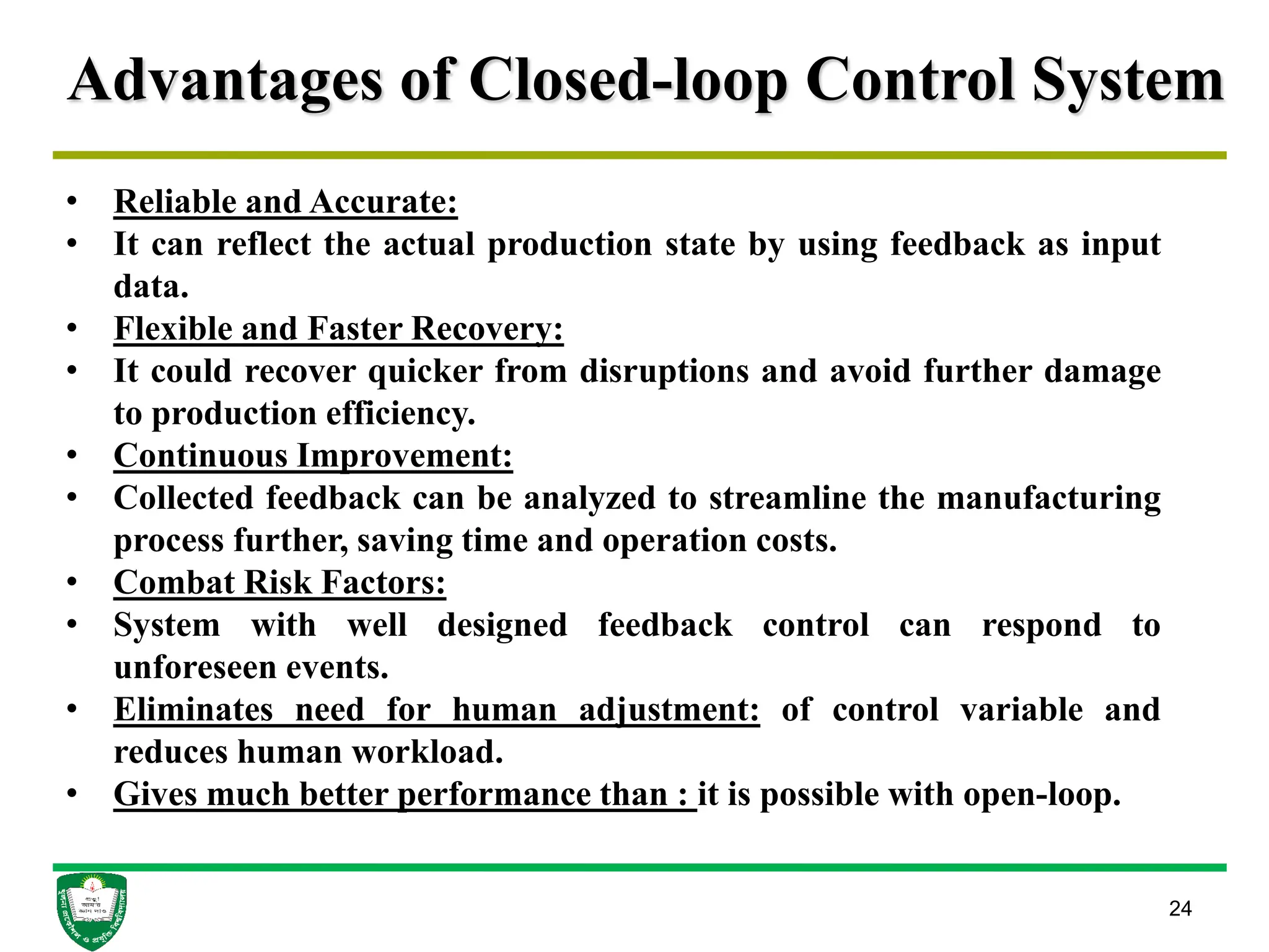 Advantages of Closed-loop Control System
24
• Reliable and Accurate:
• It can reflect the actual production state by using feedback as input
data.
• Flexible and Faster Recovery:
• It could recover quicker from disruptions and avoid further damage
to production efficiency.
• Continuous Improvement:
• Collected feedback can be analyzed to streamline the manufacturing
process further, saving time and operation costs.
• Combat Risk Factors:
• System with well designed feedback control can respond to
unforeseen events.
• Eliminates need for human adjustment: of control variable and
reduces human workload.
• Gives much better performance than : it is possible with open-loop.
 