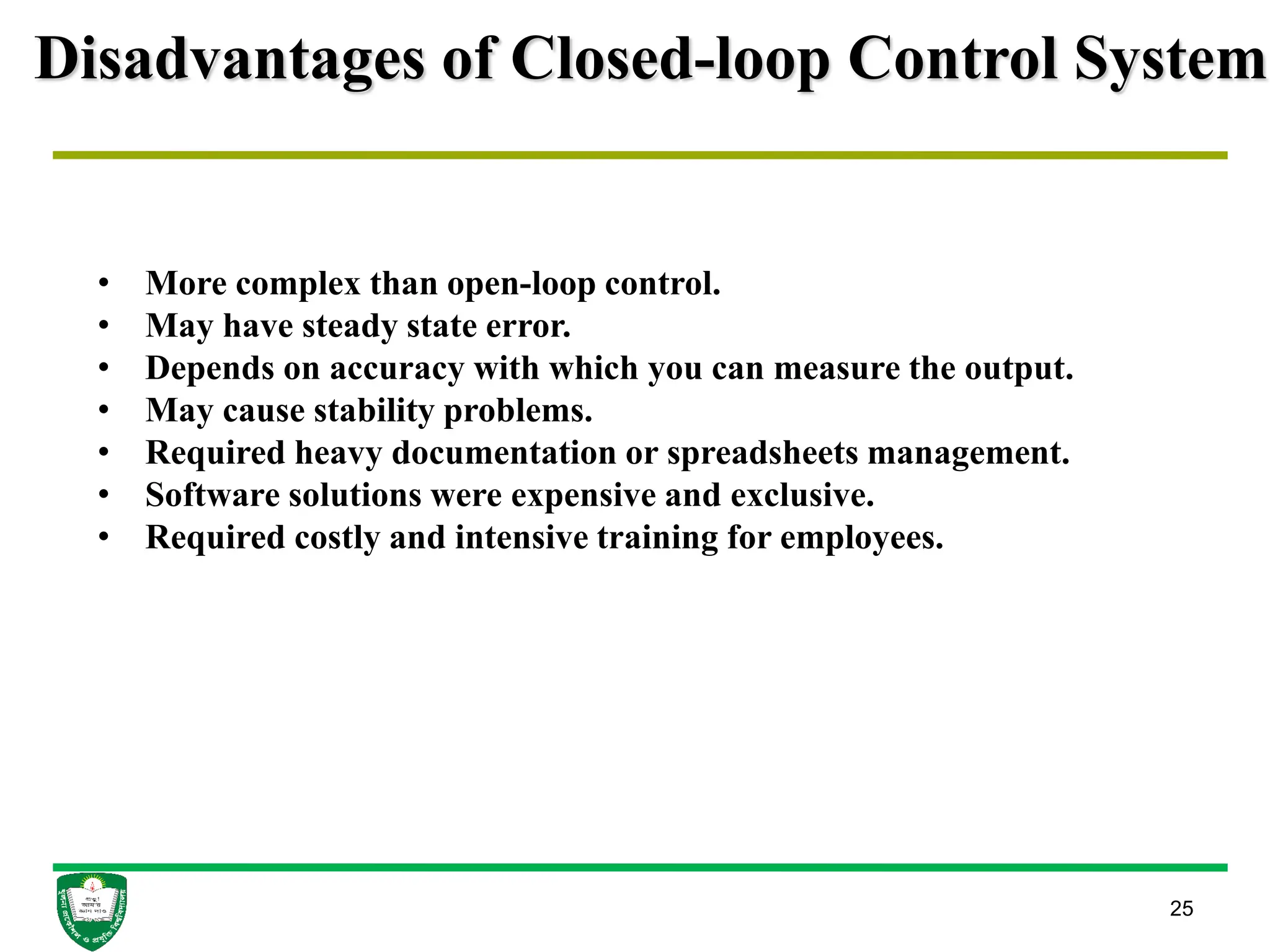 Disadvantages of Closed-loop Control System
25
• More complex than open-loop control.
• May have steady state error.
• Depends on accuracy with which you can measure the output.
• May cause stability problems.
• Required heavy documentation or spreadsheets management.
• Software solutions were expensive and exclusive.
• Required costly and intensive training for employees.
 